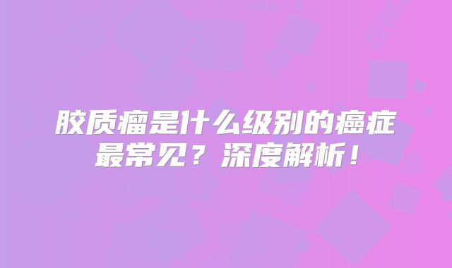 胶质瘤是什么级别的癌症最常见？深度解析！