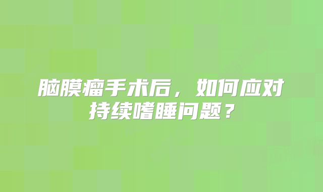 脑膜瘤手术后，如何应对持续嗜睡问题？