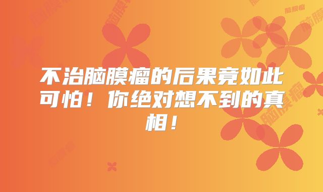 不治脑膜瘤的后果竟如此可怕！你绝对想不到的真相！