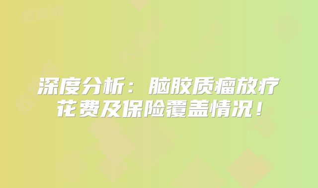 深度分析：脑胶质瘤放疗花费及保险覆盖情况！