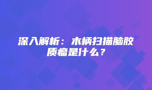 深入解析：木柄扫描脑胶质瘤是什么？