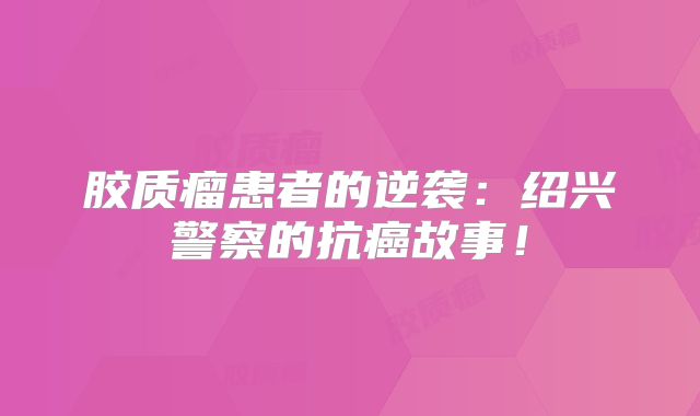 胶质瘤患者的逆袭：绍兴警察的抗癌故事！