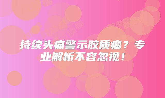 持续头痛警示胶质瘤？专业解析不容忽视！