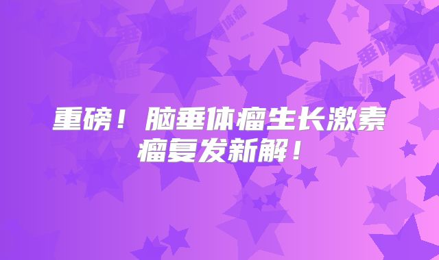重磅！脑垂体瘤生长激素瘤复发新解！