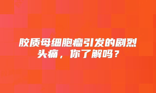 胶质母细胞瘤引发的剧烈头痛，你了解吗？