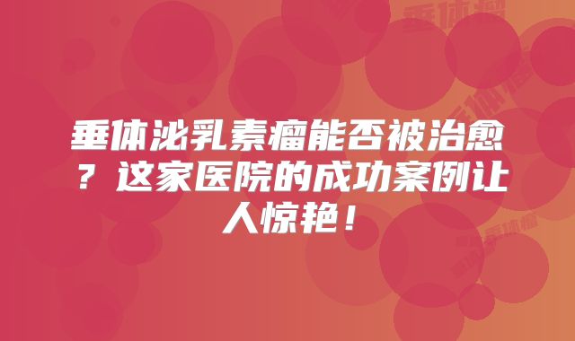 垂体泌乳素瘤能否被治愈？这家医院的成功案例让人惊艳！
