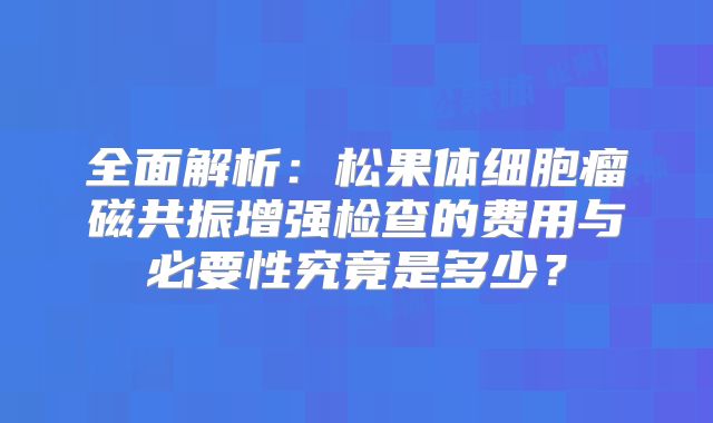 全面解析：松果体细胞瘤磁共振增强检查的费用与必要性究竟是多少？