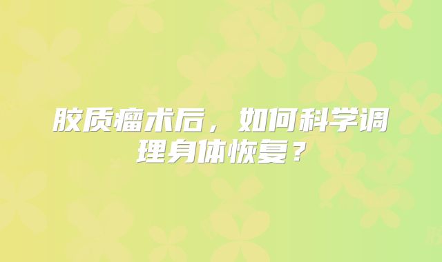胶质瘤术后，如何科学调理身体恢复？