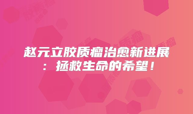 赵元立胶质瘤治愈新进展：拯救生命的希望！