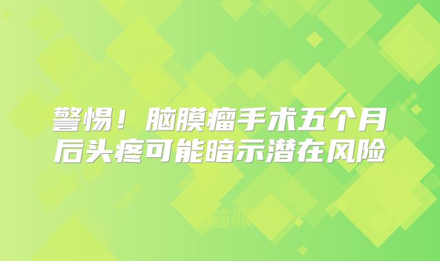 警惕！脑膜瘤手术五个月后头疼可能暗示潜在风险