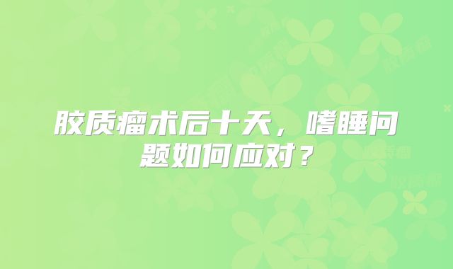 胶质瘤术后十天，嗜睡问题如何应对？