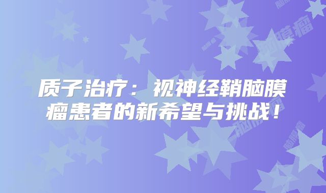质子治疗：视神经鞘脑膜瘤患者的新希望与挑战！