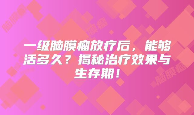 一级脑膜瘤放疗后，能够活多久？揭秘治疗效果与生存期！