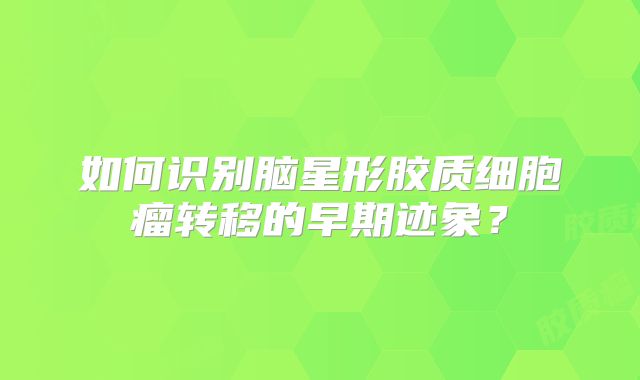 如何识别脑星形胶质细胞瘤转移的早期迹象？