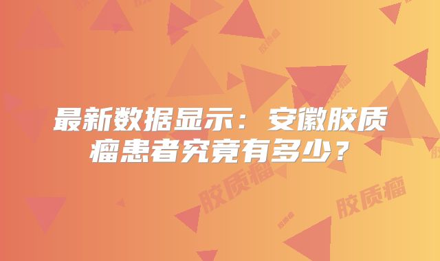 最新数据显示：安徽胶质瘤患者究竟有多少？