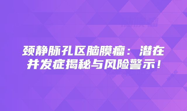 颈静脉孔区脑膜瘤：潜在并发症揭秘与风险警示！