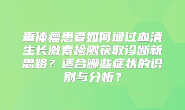 垂体瘤患者如何通过血清生长激素检测获取诊断新思路？适合哪些症状的识别与分析？