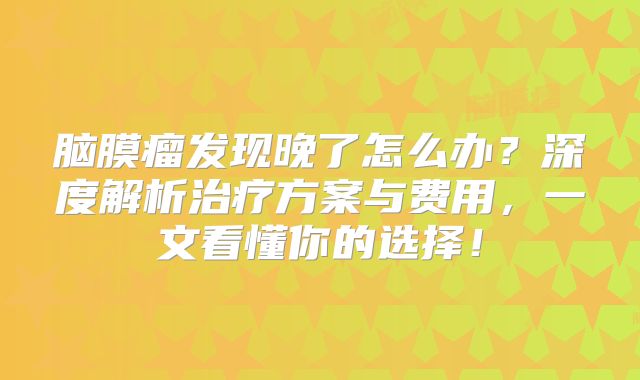 脑膜瘤发现晚了怎么办？深度解析治疗方案与费用，一文看懂你的选择！