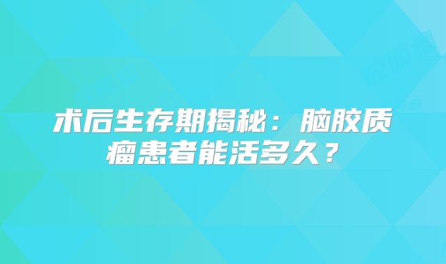 术后生存期揭秘：脑胶质瘤患者能活多久？