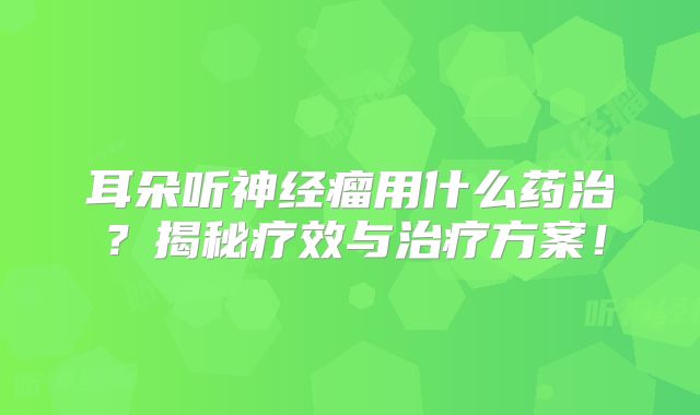 耳朵听神经瘤用什么药治？揭秘疗效与治疗方案！