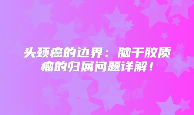 头颈癌的边界：脑干胶质瘤的归属问题详解！