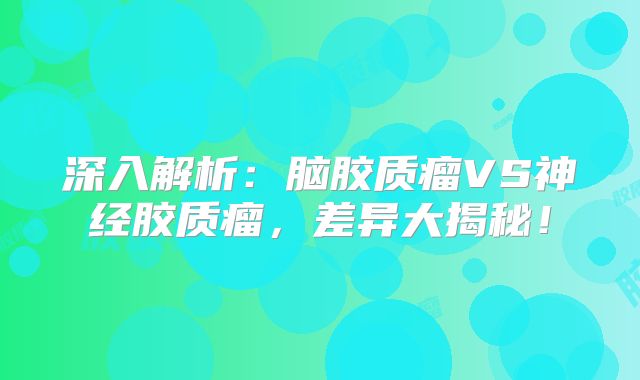 深入解析：脑胶质瘤VS神经胶质瘤，差异大揭秘！