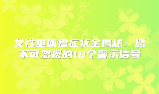 女性垂体瘤症状全揭秘：您不可忽视的10个警示信号