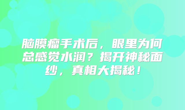 脑膜瘤手术后，眼里为何总感觉水润？揭开神秘面纱，真相大揭秘！