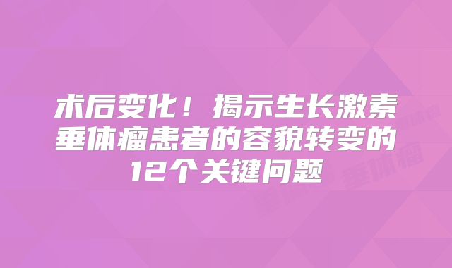 术后变化！揭示生长激素垂体瘤患者的容貌转变的12个关键问题