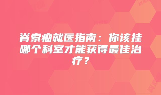 脊索瘤就医指南：你该挂哪个科室才能获得最佳治疗？