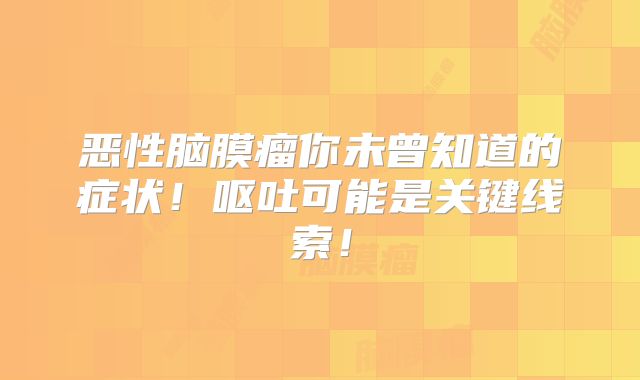 恶性脑膜瘤你未曾知道的症状！呕吐可能是关键线索！