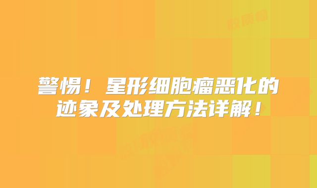 警惕！星形细胞瘤恶化的迹象及处理方法详解！
