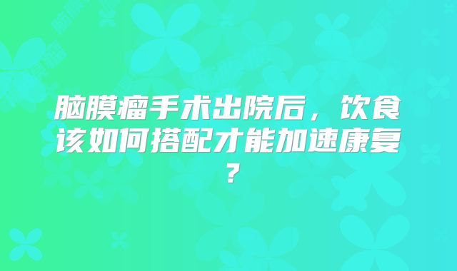 脑膜瘤手术出院后，饮食该如何搭配才能加速康复？