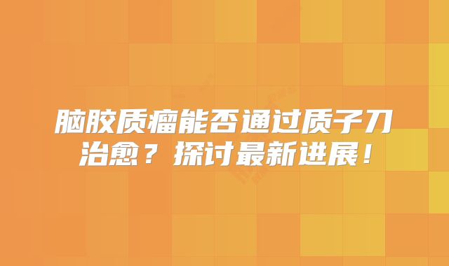 脑胶质瘤能否通过质子刀治愈？探讨最新进展！