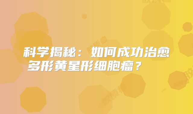 科学揭秘：如何成功治愈多形黄星形细胞瘤？  