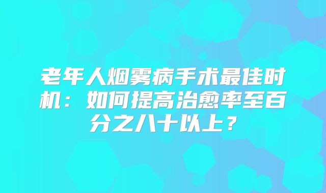 老年人烟雾病手术最佳时机：如何提高治愈率至百分之八十以上？