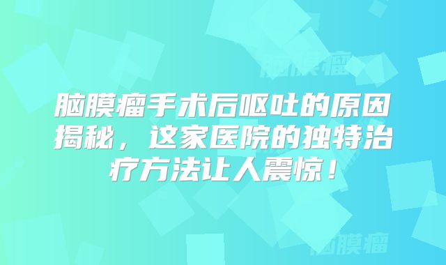 脑膜瘤手术后呕吐的原因揭秘，这家医院的独特治疗方法让人震惊！