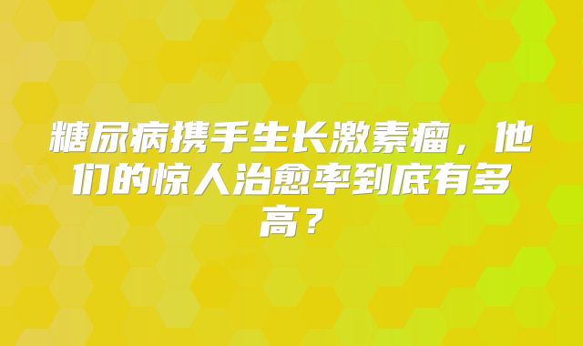 糖尿病携手生长激素瘤，他们的惊人治愈率到底有多高？