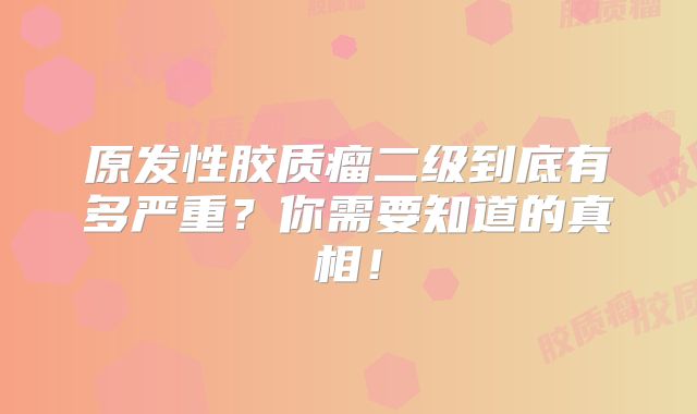 原发性胶质瘤二级到底有多严重？你需要知道的真相！