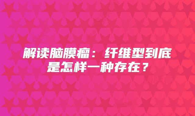 解读脑膜瘤：纤维型到底是怎样一种存在？