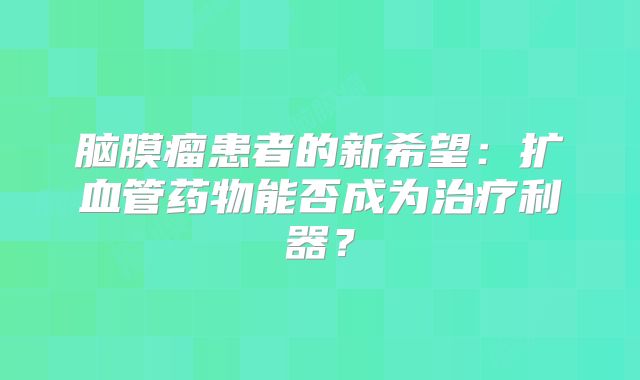 脑膜瘤患者的新希望：扩血管药物能否成为治疗利器？