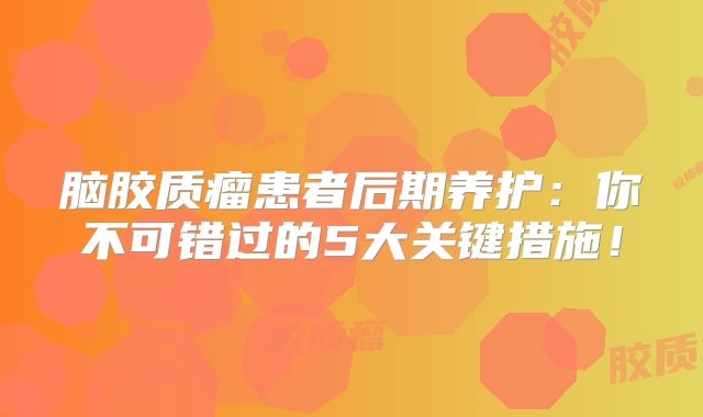 脑胶质瘤患者后期养护：你不可错过的5大关键措施！