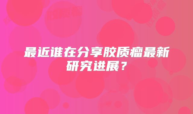 最近谁在分享胶质瘤最新研究进展？
