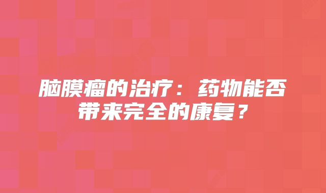 脑膜瘤的治疗：药物能否带来完全的康复？