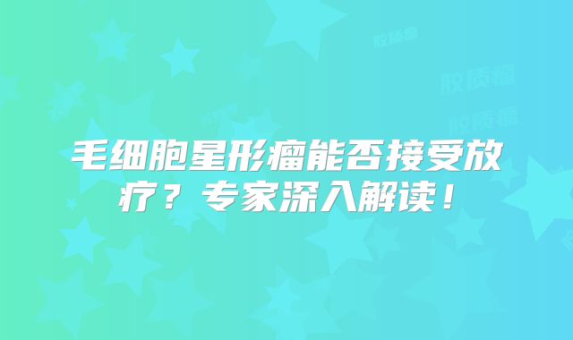 毛细胞星形瘤能否接受放疗？专家深入解读！