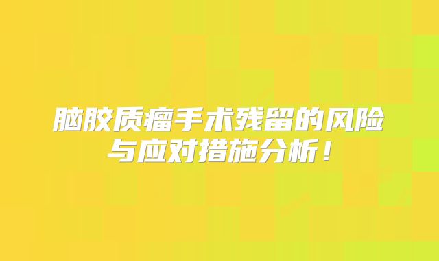 脑胶质瘤手术残留的风险与应对措施分析！