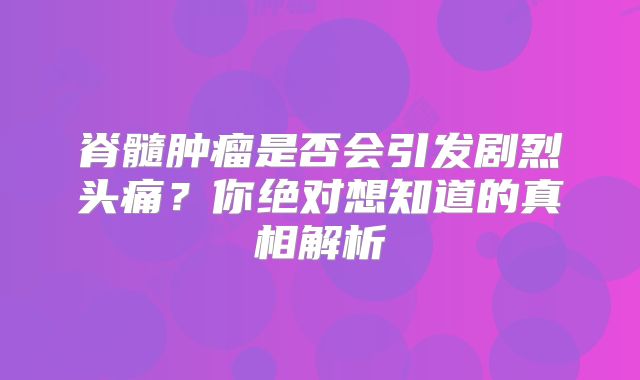 脊髓肿瘤是否会引发剧烈头痛？你绝对想知道的真相解析