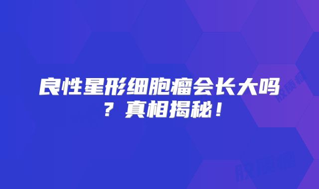 良性星形细胞瘤会长大吗？真相揭秘！