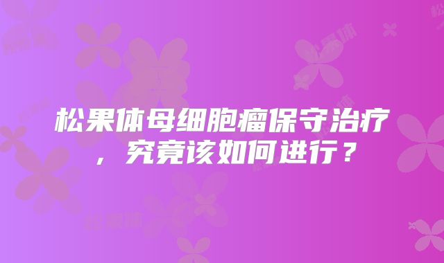 松果体母细胞瘤保守治疗，究竟该如何进行？