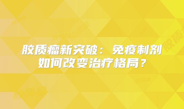 胶质瘤新突破：免疫制剂如何改变治疗格局？